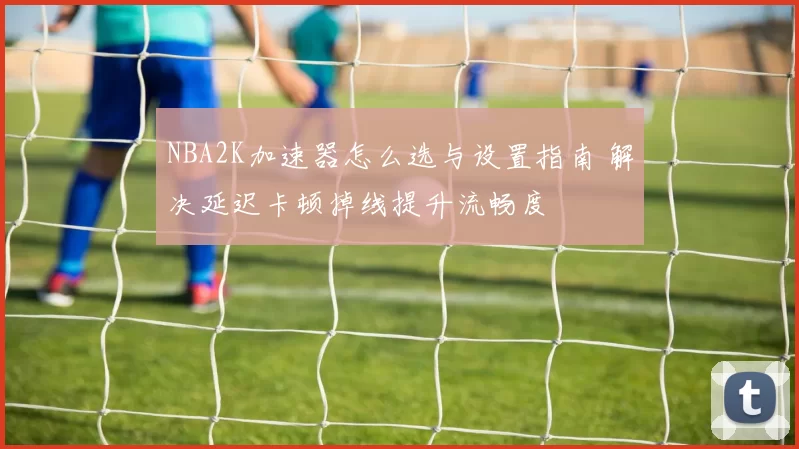 NBA2K加速器怎么选与设置指南 解决延迟卡顿掉线提升流畅度