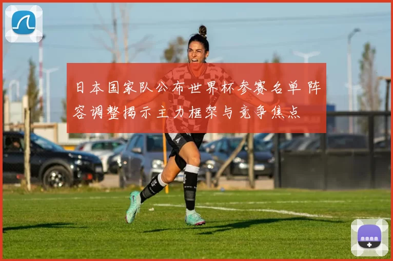 日本国家队公布世界杯参赛名单 阵容调整揭示主力框架与竞争焦点