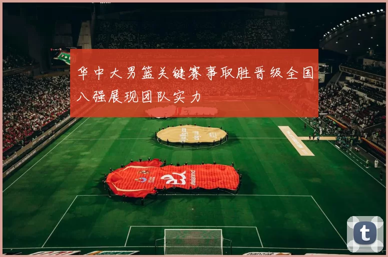 华中大男篮关键赛事取胜晋级全国八强展现团队实力