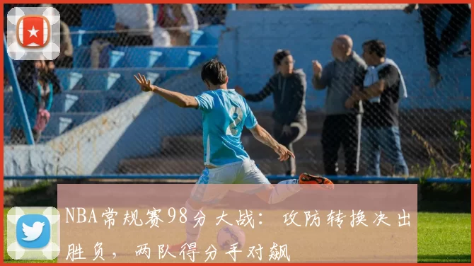 NBA常规赛98分大战：攻防转换决出胜负，两队得分手对飙