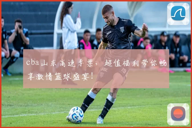 cba山东高速季票，超值福利带你畅享激情篮球盛宴！