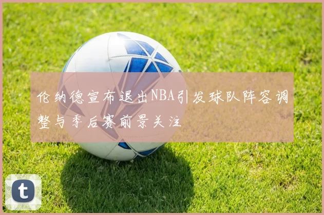伦纳德宣布退出NBA引发球队阵容调整与季后赛前景关注