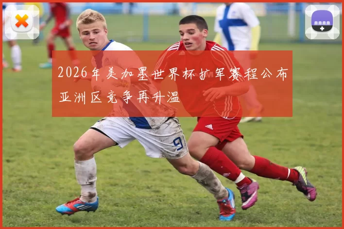 2026年美加墨世界杯扩军赛程公布亚洲区竞争再升温