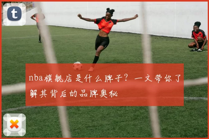 nba旗舰店是什么牌子？一文带你了解其背后的品牌奥秘