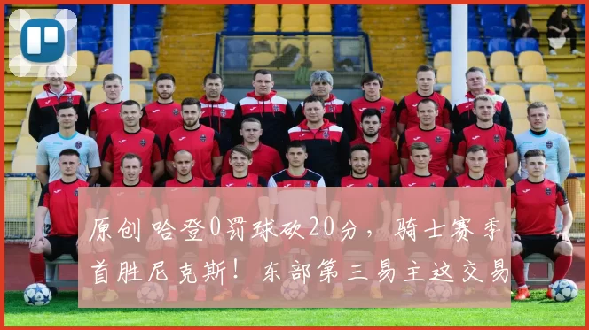 原创 哈登0罚球砍20分，骑士赛季首胜尼克斯！东部第三易主这交易真香了！