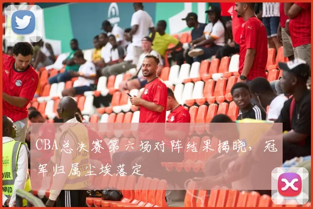 CBA总决赛第六场对阵结果揭晓，冠军归属尘埃落定