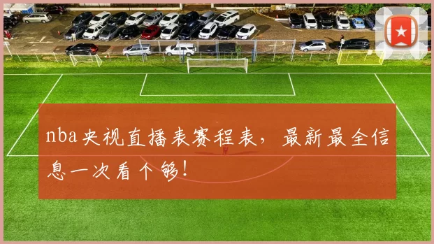 nba央视直播表赛程表，最新最全信息一次看个够！