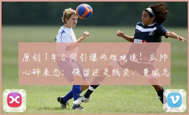 原创 1年合同引爆两难绝境！瓜帅心碎表态：强留还是贱卖，曼城怎么选？