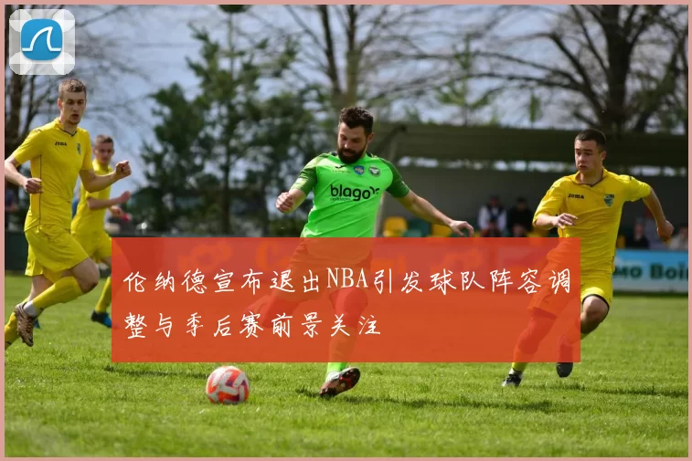 伦纳德宣布退出NBA引发球队阵容调整与季后赛前景关注