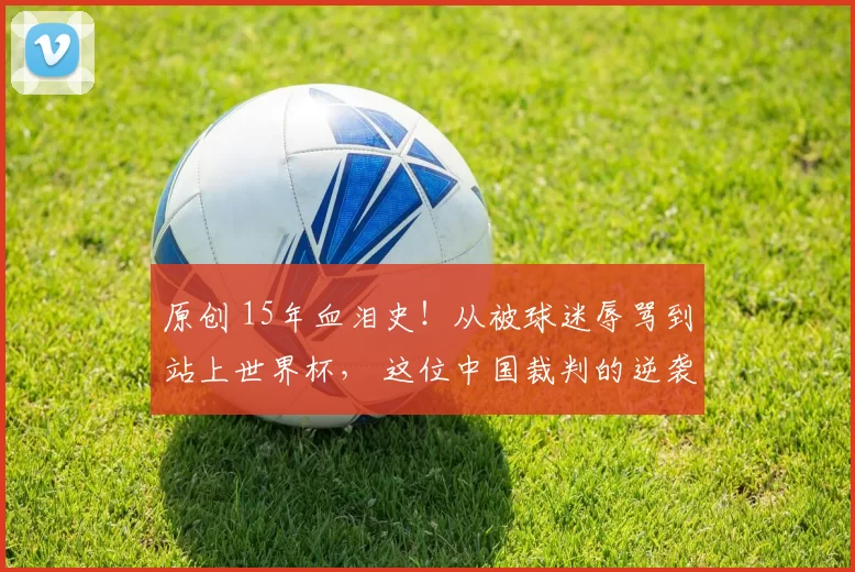 原创 15年血泪史！从被球迷辱骂到站上世界杯， 这位中国裁判的逆袭让人泪目！