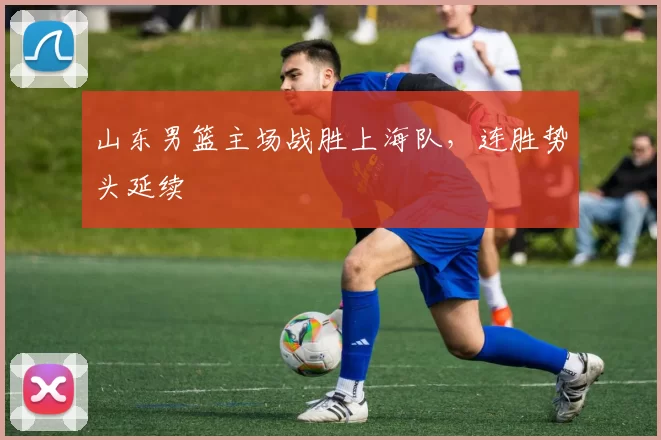 山东男篮主场战胜上海队，连胜势头延续