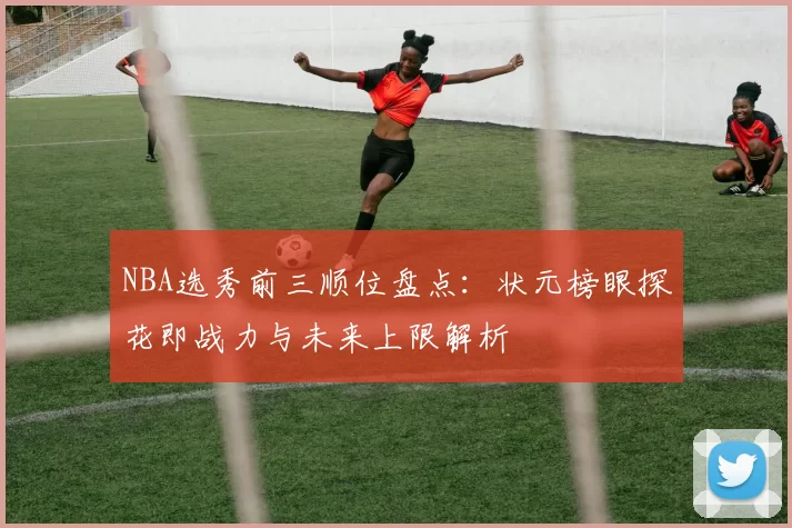 NBA选秀前三顺位盘点:状元榜眼探花即战力与未来上限解析