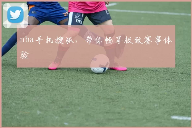 nba手机搜狐，带你畅享极致赛事体验
