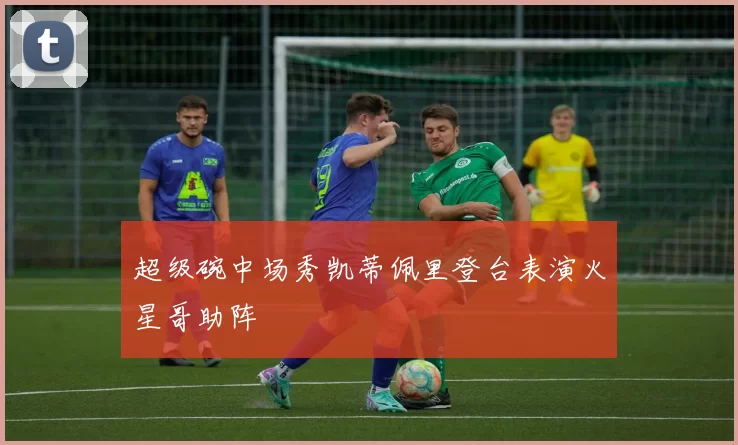 超级碗中场秀凯蒂佩里登台表演火星哥助阵