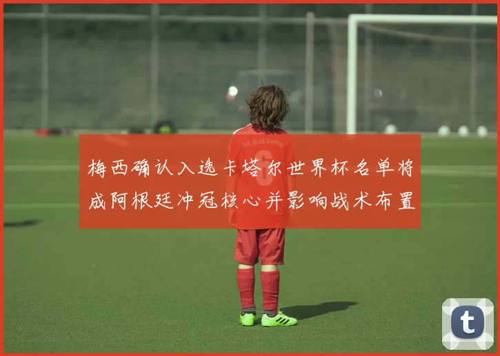 梅西确认入选卡塔尔世界杯名单将成阿根廷冲冠核心并影响战术布置