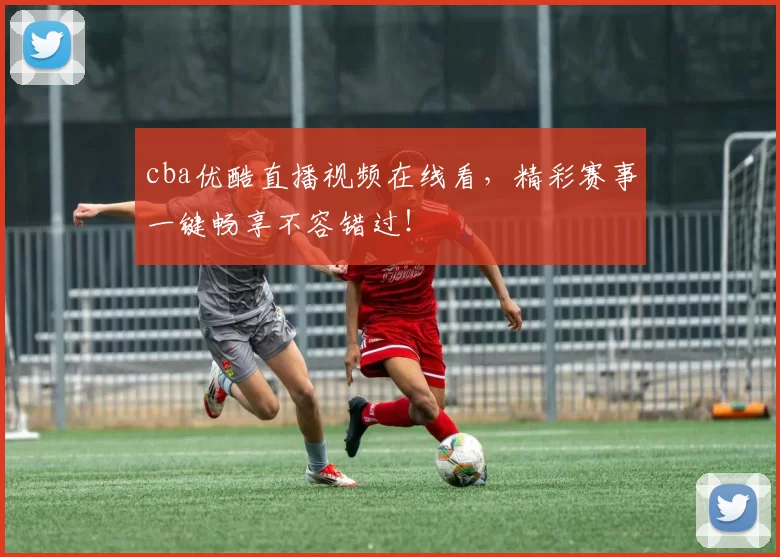cba优酷直播视频在线看，精彩赛事一键畅享不容错过！