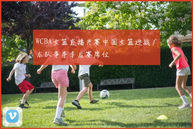 WCBA女篮直播开赛中国女篮迎战广东队争夺季后赛席位