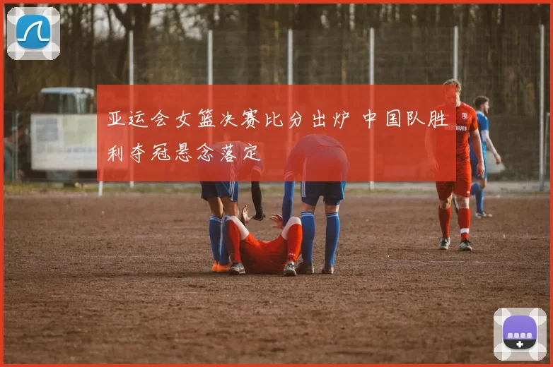 亚运会女篮决赛比分出炉 中国队胜利夺冠悬念落定