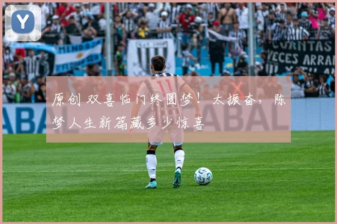 原创 双喜临门终圆梦！太振奋，陈梦人生新篇藏多少惊喜