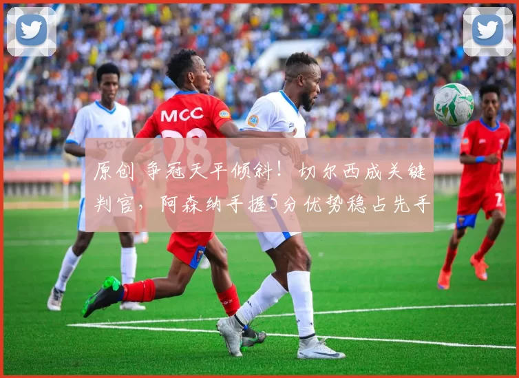 原创 争冠天平倾斜！切尔西成关键判官，阿森纳手握5分优势稳占先手
