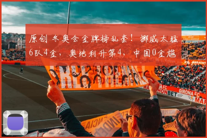 原创 冬奥会金牌榜乱套！挪威太猛6队4金，奥地利升第4，中国0金尴尬