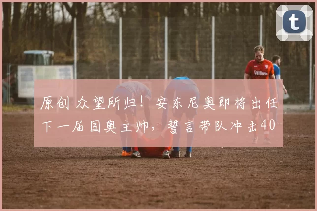 原创 众望所归！安东尼奥即将出任下一届国奥主帅，誓言带队冲击40年奥运魔咒