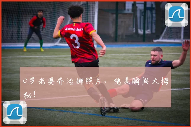 c罗老婆乔治娜照片，绝美瞬间大揭秘！