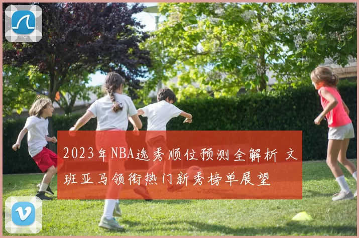 2023年NBA选秀顺位预测全解析 文班亚马领衔热门新秀榜单展望