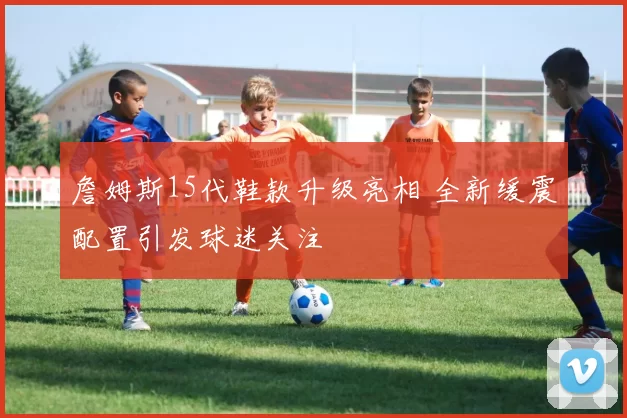 詹姆斯15代鞋款升级亮相 全新缓震配置引发球迷关注