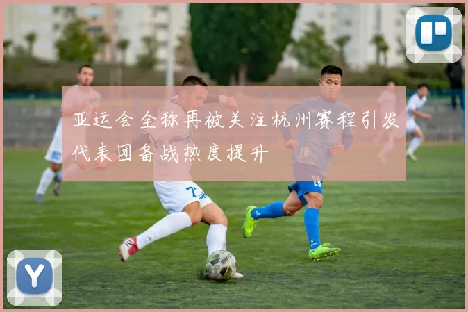 亚运会全称再被关注杭州赛程引发代表团备战热度提升