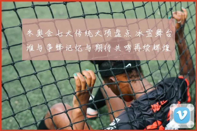 冬奥会七大传统大项盘点 冰雪舞台谁与争锋记忆与期待共鸣再续辉煌