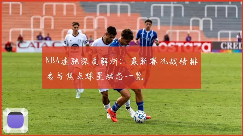 NBA速驰深度解析：最新赛况战绩排名与焦点球星动态一览