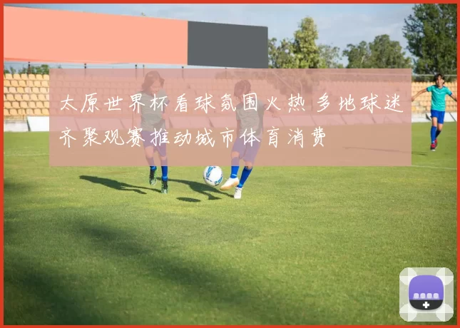 太原世界杯看球氛围火热 多地球迷齐聚观赛推动城市体育消费