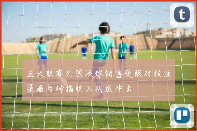 五大联赛外围滚球销售受限对投注渠道与转播收入构成冲击