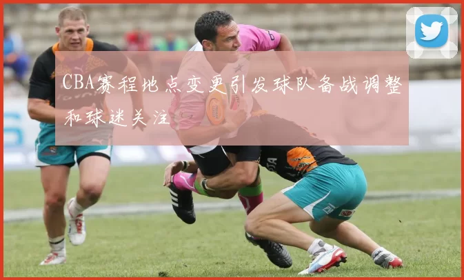 CBA赛程地点变更引发球队备战调整和球迷关注