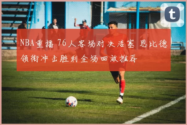 NBA重播 76人客场对决活塞 恩比德领衔冲击胜利全场回放推荐