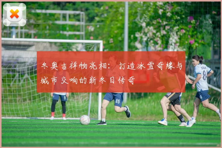 冬奥吉祥物亮相：打造冰雪奇缘与城市交响的新冬日传奇