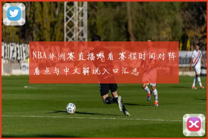 NBA非洲赛直播哪看 赛程时间对阵看点与中文解说入口汇总