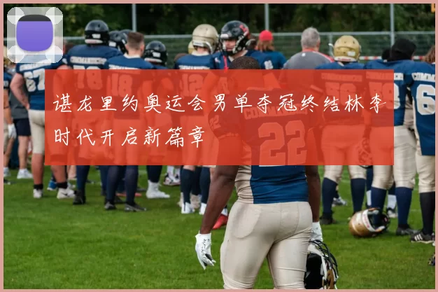 谌龙里约奥运会男单夺冠终结林李时代开启新篇章