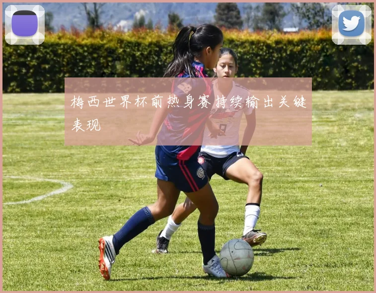 梅西世界杯前热身赛持续输出关键表现