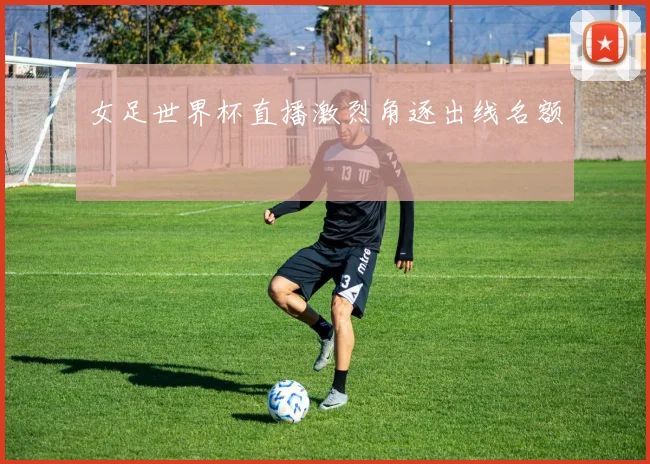 女足世界杯直播激烈角逐出线名额