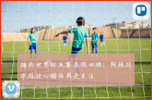 梅西世界杯决赛表现回顾：阿根廷夺冠核心瞬间再受关注