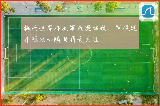 梅西世界杯决赛表现回顾:阿根廷夺冠核心瞬间再受关注