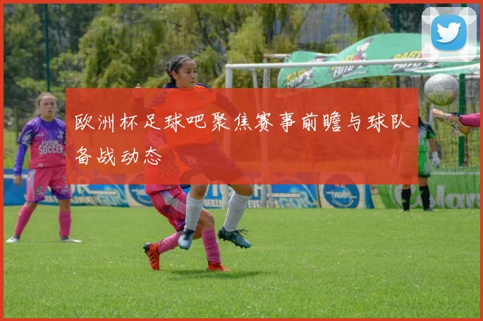 欧洲杯足球吧聚焦赛事前瞻与球队备战动态