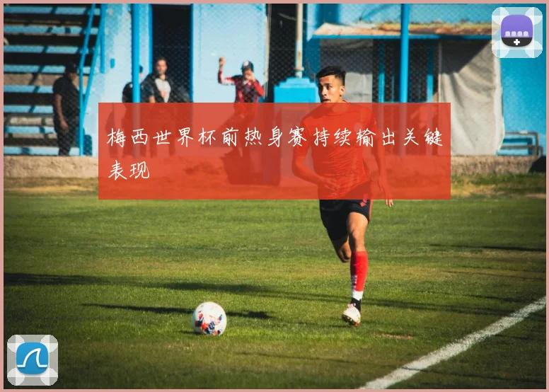 梅西世界杯前热身赛持续输出关键表现