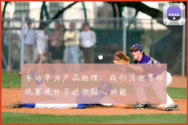 专访华为产品经理:我们为世界杯观赛设计了这些贴心功能