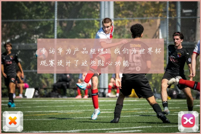专访华为产品经理：我们为世界杯观赛设计了这些贴心功能