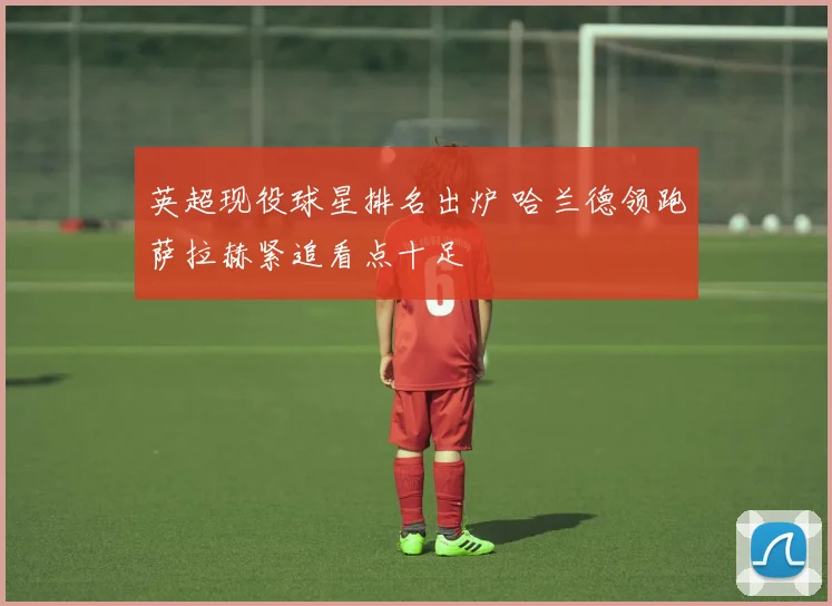 英超现役球星排名出炉 哈兰德领跑萨拉赫紧追看点十足